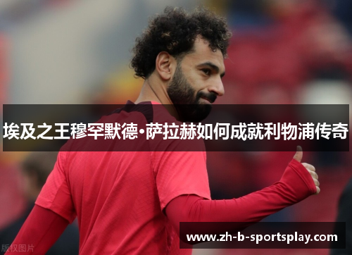 埃及之王穆罕默德·萨拉赫如何成就利物浦传奇